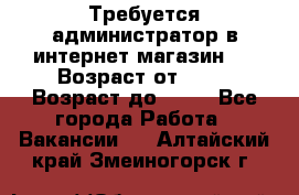 Требуется администратор в интернет магазин.  › Возраст от ­ 22 › Возраст до ­ 40 - Все города Работа » Вакансии   . Алтайский край,Змеиногорск г.